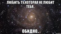 любить ту,которая не любит тебя.. обидно..