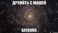 дружить с машей ахуенно