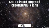 быть лучшей подругой снежи,лианы и юли ахуенно