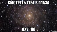 смотреть тебе в глаза оху**но