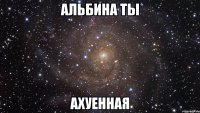 альбина ты ахуенная