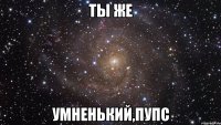 ты же умненький,пупс