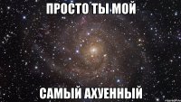 просто ты мой самый ахуенный