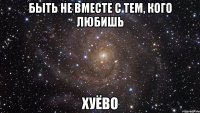 быть не вместе с тем, кого любишь хуёво