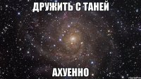 дружить с таней ахуенно