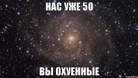 нас уже 50 вы охуенные