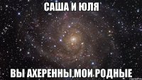 саша и юля вы ахеренны,мои родные