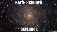 быть ксюшей охуенно!