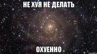 не хуя не делать охуенно