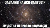 завалив на аск вапрос ? ну дєтка ти просто космас хд