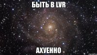 быть в lvr ахуенно