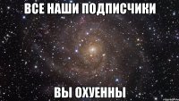 все наши подписчики вы охуенны