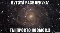 вутэта развлекуха* ты просто космос:3