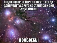 люди которые верят в то что когда один уедет а другой останется и они будут вместе долбоёбы