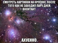 смотреть картинки на орлёнке, после того как не заходил пару дней вконтакт ахуенно