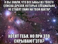 а вы знали, что все бабы из твоего списка друзей, которые специально не ставят лайк на твой аватар хотят тебя, но при это скрывают это?