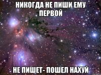 никогда не пиши ему первой не пишет- пошел нахуй