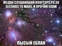 мудак слушающий rooftops,ро,30 seconds to mars..и прочий хлам лысый еблан