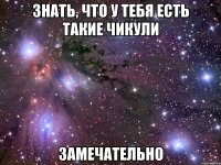 знать, что у тебя есть такие чикули замечательно