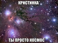 кристинка* ты просто космос*_*