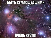 быть сумасшедшими очень круто!