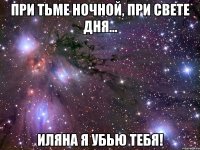 при тьме ночной, при свете дня... иляна я убью тебя!