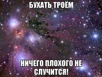 бухать троём ничего плохого не случится!