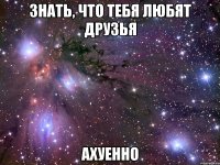 знать, что тебя любят друзья ахуенно