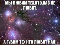 мы любим тех,кто нас не любит, а губим тех кто любит нас!