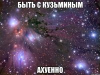 быть с кузьминым ахуенно