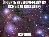 любить иру дорофееву, ну всмысле клевцевич охуенно