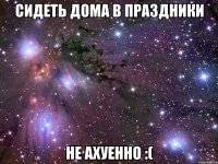 сидеть дома в праздники не ахуенно :(