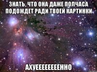 знать, что она даже полчаса подождет ради твоей картинки ахуеееееееенно