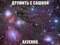 дружить с сашкой ахуенно