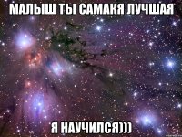 малыш ты самакя лучшая я научился)))