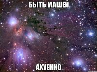 быть машей ахуенно