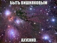 быть вишняковым ахуенно