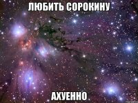 любить сорокину ахуенно