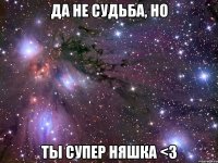 да не судьба, но ты супер няшка <з