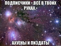 подписчики •.всё в твоих руках.• ахуены и пиздаты