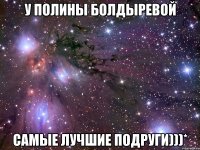 у полины болдыревой самые лучшие подруги)))*