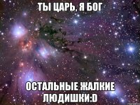 ты царь, я бог остальные жалкие людишки:d