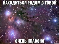 находиться рядом с тобой очень классно