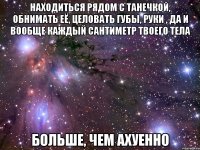 находиться рядом с танечкой, обнимать её, целовать губы, руки , да и вообще каждый сантиметр твоего тела больше, чем ахуенно