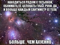 находиться рядом с татьяной, обнимать её, целовать губы, руки, да и вообще каждый сантиметр её тела больше , чем ахуенно