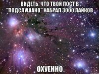 видеть, что твой пост в "подслушано" набрал 3000 лайков охуенно