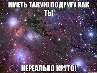 иметь такую подругу как ты нереально круто!