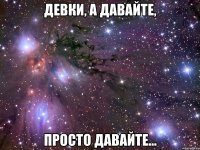 девки, а давайте, просто давайте...