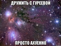 дружить с гуреевой просто ахуенно