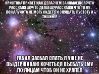 кристина привет!как дела?чем занимаешся?что расскажеш?что делаеш?расскажи что то ну пожалуйста не могу сидеть и слушать пустоту и тишину! габил заебал спать я уже не выдерживаю хочеться въебать ему по яйцам чтоб он не храпел